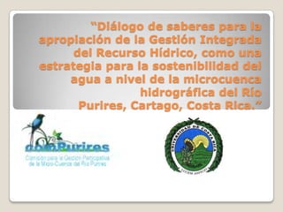 “Diálogo de saberes para la
apropiación de la Gestión Integrada
      del Recurso Hídrico, como una
estrategia para la sostenibilidad del
     agua a nivel de la microcuenca
                 hidrográfica del Río
       Purires, Cartago, Costa Rica.”
 