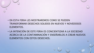 • EN ESTA FERIA LES MOSTRAREMOS COMO SE PUEDEN
TRANSFORMAR DESECHOS SOLIDOS EN NUEVOS Y NOVEDOSOS
ELEMENTOS.
• LA INTENCIÓN DE ESTE FERIA ES CONCIENTIZAR A LA SOCIEDAD
ACERCA DE LA CONTAMINACIÓN Y ENSEÑARLOS A CREAR NUEVOS
ELEMENTOS CON ESTOS DESECHOS.
