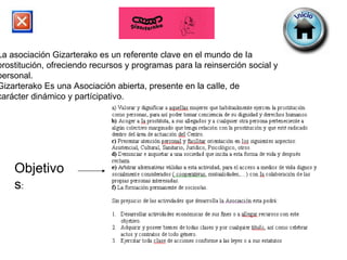 La asociación Gizarterako es un referente clave en el mundo de Ia prostitución, ofreciendo recursos y programas para la reinserción social y personal. Gizarterako Es una Asociación abierta, presente en la caIle, de carácter dinámico y partícipativo. Objetivos : 