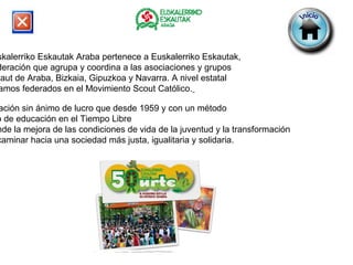 Euskalerriko Eskautak Araba pertenece a Euskalerriko Eskautak,   Federación que agrupa y coordina a las asociaciones y grupos  eskaut de Araba, Bizkaia, Gipuzkoa y Navarra. A nivel estatal  estamos federados en el Movimiento Scout Católico.   Asociación sin ánimo de lucro que desde 1959 y con un método  propio de educación en el Tiempo Libre  pretende la mejora de las condiciones de vida de la juventud y la transformación  para caminar hacia una sociedad más justa, igualitaria y solidaria. 