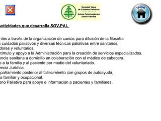 Actividades que desarrolla SOV.PAL   Docentes a través de la organización de cursos para difusión de la filosofía  de los cuidados paliativos y diversas técnicas paliativas entre sanitarios,  cuidadores y voluntarios.  De estímulo y apoyo a la Administración para la creación de servicios especializados.  Asistencia sanitaria a domicilio en colaboración con el médico de cabecera. Apoyo a la familia y al paciente por medio del voluntariado. Asistencia Jurídica. Acompañamiento posterior al fallecimiento con grupos de autoayuda,  terapia familiar y ocupacional.  Teléfono Paliativo para apoyo e información a pacientes y familiares. 