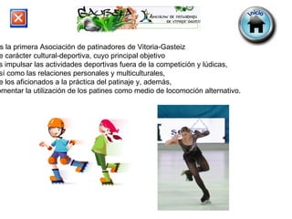 Es la primera Asociación de patinadores de Vitoria-Gasteiz  de carácter cultural-deportiva, cuyo principal objetivo  es impulsar las actividades deportivas fuera de la competición y lúdicas,  así como las relaciones personales y multiculturales,  de los aficionados a la práctica del patinaje y, además,  fomentar la utilización de los patines como medio de locomoción alternativo. 
