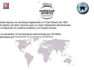 Harresiak Apurtuz se constituyó legalmente el 13 de Febrero de 1997,  con el objetivo de abrir caminos para un mejor tratamiento del fenómeno  de la inmigración en nuestros pueblos y en nuestro tiempo. En la actualidad, la Coordinadora está formada por 39 ONGs  implantadas principalmente en la provincia de Bizkaia. 