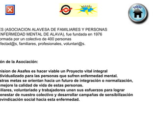 ASAFES (ASOCIACION ALAVESA DE FAMILIARES Y PERSONAS  CON ENFERMEDAD MENTAL DE ALAVA), fue fundada en 1976 Esta formada por un colectivo de 400 personas  entre afectad@s, familiares, profesionales, voluntari@s.  Misión de la Asociación: La mision de Asafes es hacer viable un Proyecto vital integral  e individualizado para las personas que sufren enfermedad mental.  Nuestras metas se orientan hacia un futuro de integración o normalización,  que mejore la calidad de vida de estas personas.  Familiares, voluntariado y trabajadores unen sus esfuerzos para lograr  el bienestar de nuestro colectivo y desarrollar campañas de sensibilización y reevindicación social hacia esta enfermedad. 