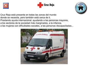 Cruz Roja está presente en todas las zonas del mundo  donde se necesita, pero también está cerca de ti.  Prestando ayuda internacional, ayudando a las personas mayores,  a los sectores de la sociedad más marginados, a la infancia,  a las mujeres con dificultades sociales, a las personas discapacitadas...  