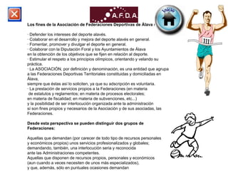 Los fines de la Asociación de Federaciones Deportivas de Álava son: · Defender los intereses del deporte alavés. · Colaborar en el desarrollo y mejora del deporte alavés en general. · Fomentar, promover y divulgar el deporte en general. · Colaborar con la Diputación Foral y los Ayuntamientos de Álava  en la obtención de los objetivos que se fijen en relación al deporte. · Estimular el respeto a los principios olímpicos, orientando y velando su práctica. · La ASOCIACIÓN, por definición y denominación, es una entidad que agrupa  a las Federaciones Deportivas Territoriales constituidas y domiciliadas en Álava,  siempre que éstas así lo soliciten, ya que su adscripción es voluntaria. · La prestación de servicios propios a la Federaciones (en materia de estatutos y reglamentos; en materia de procesos electorales;  en materia de fiscalidad; en materia de subvenciones, etc...)  y la posibilidad de ser interlocución organizada ante la administración  sí son fines propios y necesarios de la Asociación y de sus asociadas, las Federaciones. Desde esta perspectiva se pueden distinguir dos grupos de Federaciones: Aquellas que demandan (por carecer de todo tipo de recursos personales  y económicos propios) unos servicios profesionalizados y globales;  demandando, también, una interlocución seria y reconocida  ante las Administraciones competentes. Aquellas que disponen de recursos propios, personales y económicos  (aun cuando a veces necesiten de unos más especializados),  y que, además, sólo en puntuales ocasiones demandan  una interlocución global ante las Administraciones. 