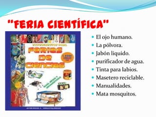 “Feria científica”
 El ojo humano.
 La pólvora.

 Jabón liquido.
 purificador de agua.
 Tinta para labios.
 Masetero reciclable.
 Manualidades.
 Mata mosquitos.

 