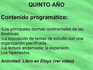 QUINTO AÑO
Contenido programático:
-Los principales biomas continentales de las
Américas.
-La exposición de temas de estudio con una
organización planificada.
-La lectura andamiada: la expansión.
Los hipertextos.
Actividad: Libro en Etoys (ver video)
 