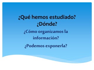 ¿Qué hemos estudiado?
¿Dónde?
¿Cómo organizamos la
información?
¿Podemos exponerla?
 