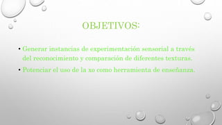 OBJETIVOS: 
• Generar instancias de experimentación sensorial a través 
del reconocimiento y comparación de diferentes texturas. 
• Potenciar el uso de la xo como herramienta de enseñanza. 
 