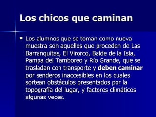 Los chicos que caminan
   Los alumnos que se toman como nueva
    muestra son aquellos que proceden de Las
    Barranquitas, El Virorco, Balde de la Isla,
    Pampa del Tamboreo y Río Grande, que se
    trasladan con transporte y deben caminar
    por senderos inaccesibles en los cuales
    sortean obstáculos presentados por la
    topografía del lugar, y factores climáticos
    algunas veces.
 