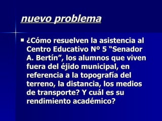 nuevo problema
   ¿Cómo resuelven la asistencia al
    Centro Educativo Nº 5 “Senador
    A. Bertín”, los alumnos que viven
    fuera del éjido municipal, en
    referencia a la topografía del
    terreno, la distancia, los medios
    de transporte? Y cuál es su
    rendimiento académico?
 