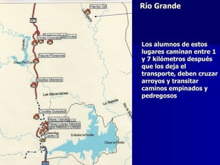 Río Grande




Los alumnos de estos
lugares caminan entre 1
y 7 kilómetros después
que los deja el
transporte, deben cruzar
arroyos y transitar
caminos empinados y
pedregosos
 