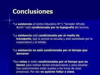 Conclusiones
*La asistencia al Centro Educativo Nº 5 “Senador Alfredo
   Bertín” está condicionada por la topografía del terreno.

*La asistencia está condicionada por el medio de
   transporte, que lo provee la escuela y está subsidiado por la
   cooperadora y el estado

*La asistencia no está condicionada por el tiempo que
   demoran

*Sus notas si están condicionadas por el tiempo que no
  tienen para realizar tareas extraescolares y para estudiar.
  Sus conocimientos están sujetos a las horas de clase
  presencial. Por eso no quieren faltar a clase.
 