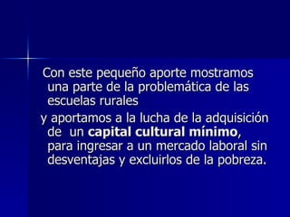 Con este pequeño aporte mostramos
 una parte de la problemática de las
 escuelas rurales
y aportamos a la lucha de la adquisición
 de un capital cultural mínimo,
 para ingresar a un mercado laboral sin
 desventajas y excluirlos de la pobreza.
 