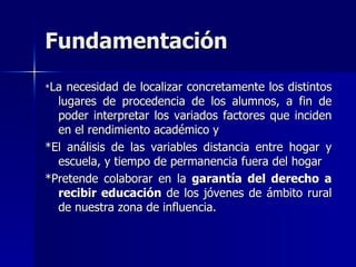 Fundamentación
*La necesidad de localizar concretamente los distintos
  lugares de procedencia de los alumnos, a fin de
  poder interpretar los variados factores que inciden
  en el rendimiento académico y
*El análisis de las variables distancia entre hogar y
  escuela, y tiempo de permanencia fuera del hogar
*Pretende colaborar en la garantía del derecho a
  recibir educación de los jóvenes de ámbito rural
  de nuestra zona de influencia.
 
