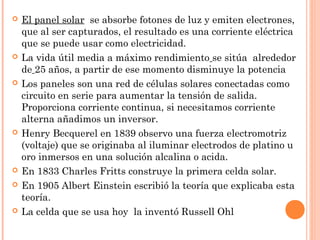 












El panel solar se absorbe fotones de luz y emiten electrones,
que al ser capturados, el resultado es una corriente eléctrica
que se puede usar como electricidad.
La vida útil media a máximo rendimiento se sitúa alrededor
de 25 años, a partir de ese momento disminuye la potencia
Los paneles son una red de células solares conectadas como
circuito en serie para aumentar la tensión de salida.
Proporciona corriente continua, si necesitamos corriente
alterna añadimos un inversor.
Henry Becquerel en 1839 observo una fuerza electromotriz
(voltaje) que se originaba al iluminar electrodos de platino u
oro inmersos en una solución alcalina o acida.
En 1833 Charles Fritts construye la primera celda solar.
En 1905 Albert Einstein escribió la teoría que explicaba esta
teoría.
La celda que se usa hoy la inventó Russell Ohl

 