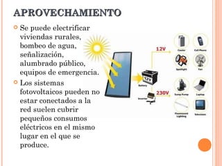 APROVECHAMIENTO
Se puede electrificar
viviendas rurales,
bombeo de agua,
señalización,
alumbrado público,
equipos de emergencia.
 Los sistemas
fotovoltaicos pueden no
estar conectados a la
red suelen cubrir
pequeños consumos
eléctricos en el mismo
lugar en el que se
produce.


 