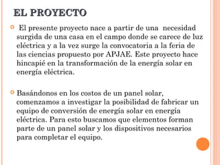 EL PROYECTO


El presente proyecto nace a partir de una necesidad
surgida de una casa en el campo donde se carece de luz
eléctrica y a la vez surge la convocatoria a la feria de
las ciencias propuesto por APJAE. Este proyecto hace
hincapié en la transformación de la energía solar en
energía eléctrica.



Basándonos en los costos de un panel solar,
comenzamos a investigar la posibilidad de fabricar un
equipo de conversión de energía solar en energía
eléctrica. Para esto buscamos que elementos forman
parte de un panel solar y los dispositivos necesarios
para completar el equipo.

 