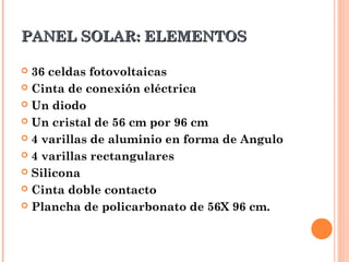 PANEL SOLAR: ELEMENTOS
36 celdas fotovoltaicas
 Cinta de conexión eléctrica
 Un diodo
 Un cristal de 56 cm por 96 cm
 4 varillas de aluminio en forma de Angulo
 4 varillas rectangulares
 Silicona
 Cinta doble contacto
 Plancha de policarbonato de 56X 96 cm.


 