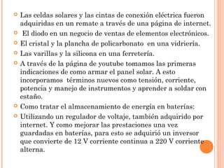 









Las celdas solares y las cintas de conexión eléctrica fueron
adquiridas en un remate a través de una página de internet.
El diodo en un negocio de ventas de elementos electrónicos.
El cristal y la plancha de policarbonato en una vidriería.
Las varillas y la silicona en una ferretería.
A través de la página de youtube tomamos las primeras
indicaciones de como armar el panel solar. A esto
incorporamos términos nuevos como tensión, corriente,
potencia y manejo de instrumentos y aprender a soldar con
estaño.
Como tratar el almacenamiento de energía en baterías:
Utilizando un regulador de voltaje, también adquirido por
internet. Y como mejorar las prestaciones una vez
guardadas en baterías, para esto se adquirió un inversor
que convierte de 12 V corriente continua a 220 V corriente
alterna.

 