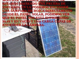 MOSTRAR LO VISIBLE DEL PANEL. LE
ESTAMOS HACIENDO UNA PRUEBA DE
ESFUERZO EN LA PODEMOS ENCENDER
UNA LÁMPARA DICROICA DIRECTAMENTE
DESDE EL PANEL SOLAR, PODEMOS VER
QUE EL PANEL NOS ESTÁ ENTREGANDO
20,49 V EN VACÍO Y UNA CARGA CAPAZ DE
ENCENDER LA LÁMPARA.

 