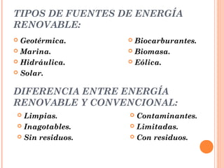 TIPOS DE FUENTES DE ENERGÍA
RENOVABLE:
Geotérmica.
 Marina.
 Hidráulica.
 Solar.


Biocarburantes.
 Biomasa.
 Eólica.


DIFERENCIA ENTRE ENERGÍA
RENOVABLE Y CONVENCIONAL:
Limpias.
 Inagotables.
 Sin residuos.


Contaminantes.
 Limitadas.
 Con residuos.


 