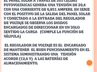 EL PANEL SOLAR A TRAVÉS DE SUS CELDAS
FOTOVOLTAICAS GENERA UNA TENSIÓN DE 20,4
CON UNA CORRIENTE DE 0,851 AMPERE. EN SERIE
CON EL POSITIVO DE LA SALIDA DEL PANEL SOLAR
Y CONECTADO A LA ENTRADA DEL REGULADOR
DE VOLTAJE SE OBSERVA LOS DIODOS
ENCARGADOS DE DIRECCIONAR EN UN SOLO
SENTIDO LA CARGA (CUMPLE LA FUNCIÓN DE
VÁLVULA)
EL REGULADOR DE VOLTAJE ES EL ENCARGADO
DE MANTENER EL BUEN FUNCIONAMIENTO EN EL
SISTEMA SUMINISTRANDO UNA TENSIÓN
ACORDE (12,6 V) A LAS BATERÍAS DE
ALMACENAMIENTO.

 