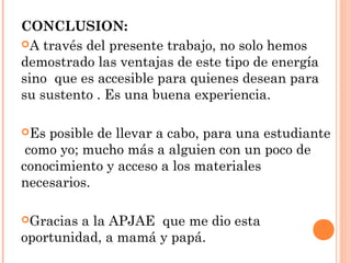 CONCLUSION:
A través del presente trabajo, no solo hemos
demostrado las ventajas de este tipo de energía
sino que es accesible para quienes desean para
su sustento . Es una buena experiencia.
Es

posible de llevar a cabo, para una estudiante
como yo; mucho más a alguien con un poco de
conocimiento y acceso a los materiales
necesarios.
Gracias

a la APJAE que me dio esta
oportunidad, a mamá y papá.

 