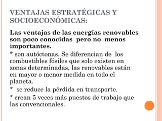 VENTAJAS ESTRATÉGICAS Y
SOCIOECONÓMICAS:
Las ventajas de las energías renovables
son poco conocidas pero no menos
importantes.
* son autóctonas. Se diferencian de los
combustibles fósiles que solo existen en
zonas determinadas, las renovables están
en mayor o menor medida en todo el
planeta.
* se reduce la pérdida en transporte.
* crean 5 veces más puestos de trabajo que
las convencionales.

 