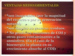 VENTAJAS MEDIOAMBIENTALES:
 *son

inagotables (por la magnitud
del recurso o por su generación
natural)
 *son limpias no generan residuos.
 * No producen emisiones de CO2 y
otros gases contaminantes a la
atmósfera. (En el caso de la
bioenergía la planta en su
crecimiento absorbe al CO2)

 