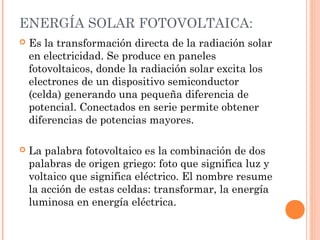 ENERGÍA SOLAR FOTOVOLTAICA:


Es la transformación directa de la radiación solar
en electricidad. Se produce en paneles
fotovoltaicos, donde la radiación solar excita los
electrones de un dispositivo semiconductor
(celda) generando una pequeña diferencia de
potencial. Conectados en serie permite obtener
diferencias de potencias mayores.



La palabra fotovoltaico es la combinación de dos
palabras de origen griego: foto que significa luz y
voltaico que significa eléctrico. El nombre resume
la acción de estas celdas: transformar, la energía
luminosa en energía eléctrica.

 