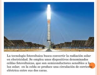La tecnología fotovoltaica busca convertir la radiación solar
en electricidad. Se emplea unos dispositivos denominados
celdas fotovoltaicas, que son semiconductores sensibles a la
luz solar; en la celda se produce una circulación de corriente
eléctrica entre sus dos caras.

 