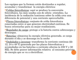 Los equipos que la forman están destinados a regular,
acumular y transformar la energía eléctrica:
Celdas fotovoltaicas: aquí se produce la conversión
fotovoltaica, las más usadas son de silicio cristalino. La
incidencia de la radiación luminosa sobre la celda crea una
diferencia de potencial y una corriente aprovechable.
Placas fotovoltaicas: conjunto de celda fotovoltaica
conectadas entre sí que generan electricidad continua. Se
busca orientarlas para su mejor rendimiento.
Regulador de carga: protege a la batería contra sobrecargas y
descargas.
Baterías: almacena la energía eléctrica generada. se carga
durante el día y se descarga en la noche
Ondulador o inversor: transforma la corriente continua (de
12, 24 o 48 V) generada por las placas fotovoltaicas y
acumuladas en las baterías a corriente alterna (a 230 V y 50
HZ). Se debe poseer información relativa al consumo previsto
de energía que se va a electrificar.

 