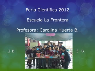 Feria Científica 2012

          Escuela La Frontera

      Profesora: Carolina Huerta B.



2 B                               3 B
 