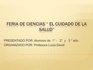 FERIA DE CIENCIAS “ EL CUIDADO DE LA
               SALUD”

PRESENTADO POR: Alumnos de 1° - 2° y 3 ° año
ORGANIZADO POR: Profesora Lucia David
 