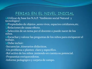 Utilizar de base los N.A.P. “Ambiente social Natural y
tecnológico”.
Propiedades de objetos ,seres vivos, espacios cotidianos,etc.
Relaciones de causa-efecto.
Selección de un tema por el docente o puede nacer de los
niños.
Escuchar y valorar las preguntas de los niños para enriquecer el
trabajo.
Debe incluir:
-Secuencias ,itinerarios didácticos.
-Un problema o planteo claro y específico.
-Rol activo de los niños ,teniendo en cuenta su potencial.
-Propuestas enriquecedoras.
-Informe pedagógico y carpeta de campo.
 