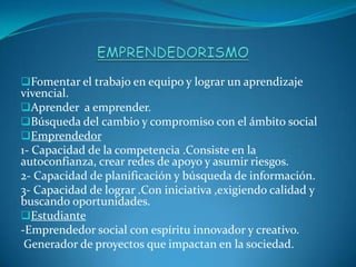 Fomentar el trabajo en equipo y lograr un aprendizaje
vivencial.
Aprender a emprender.
Búsqueda del cambio y compromiso con el ámbito social
Emprendedor
1- Capacidad de la competencia .Consiste en la
autoconfianza, crear redes de apoyo y asumir riesgos.
2- Capacidad de planificación y búsqueda de información.
3- Capacidad de lograr .Con iniciativa ,exigiendo calidad y
buscando oportunidades.
Estudiante
-Emprendedor social con espíritu innovador y creativo.
Generador de proyectos que impactan en la sociedad.
 