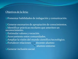 Objetivos de la feria:
Fomentar habilidades de indagación y comunicación.
Generar escenarios de apropiación de conocimientos.
Identificar prácticas escolares que ameriten un
reconocimiento.
Estimular valores y vocación.
Acercamiento entre comunidades.
Ampliar la visión del mundo científico/tecnológico.
Fortalecer relaciones docente-alumno
alumno-entorno
Generar inclusión social.
 
