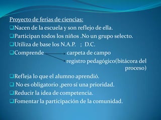 Proyecto de ferias de ciencias:
Nacen de la escuela y son reflejo de ella.
Participan todos los niños .No un grupo selecto.
Utiliza de base los N.A.P. ; D.C.
Comprende carpeta de campo
registro pedagógico(bitácora del
proceso)
Refleja lo que el alumno aprendió.
 No es obligatorio ,pero sí una prioridad.
Reducir la idea de competencia.
Fomentar la participación de la comunidad.
 