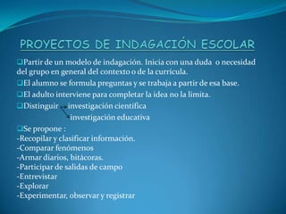 Partir de un modelo de indagación. Inicia con una duda o necesidad
del grupo en general del contexto o de la currícula.
El alumno se formula preguntas y se trabaja a partir de esa base.
El adulto interviene para completar la idea no la limita.
Distinguir investigación científica
investigación educativa
Se propone :
-Recopilar y clasificar información.
-Comparar fenómenos
-Armar diarios, bitácoras.
-Participar de salidas de campo
-Entrevistar
-Explorar
-Experimentar, observar y registrar
 