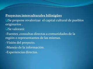 Proyectos interculturales bilinigües
Se propone revalorizar el capital cultural de pueblos
originarios .
Se valorará:
-Fuentes ,consultas directas a comunidades de la
región o representantes de las mismas.
-Visión del proyecto.
-Manejo de la información.
-Experiencias directas.
 