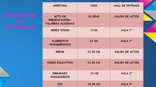 APERTURA 10HS HALL DE ENTRADA 
ACTO DE 
PRESENTACIÓN-PALABRAS 
ALUSIVAS 
10.30HS SALON DE ACTOS 
SERES VIVOS 11HS AULA 1° 
ALIMENTOS 
TRANSGÉNICOS 
12 HS AULA 3° 
BREAK 12.30 HS SALON DE ACTOS 
VIDEO EDUCATIVO 13.30 HS SALON DE ACTOS 
EMBARAZO 
ADOLESCENTE 
14 HS AULA 2° 
VIH 
SIDA 
14.30 HS AULA 4° 
CRONOGRAMA 
DE 
ACTIVIDADES 
 