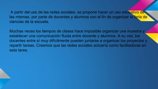 A partir del uso de las redes sociales, se propone hacer un uso educativo de 
las mismas, por parte de docentes y alumnos con el fin de organizar la feria de 
ciencias de la escuela. 
Muchas veces los tiempos de clases hace imposible organizar una muestra y 
establecer una comunicación fluida entre docente y alumnos. A su vez, los 
docentes entre sí muy difícilmente pueden juntarse a organizar los proyectos y 
repartir tareas. Creemos que las redes sociales actuaría como facilitadoras en 
esta tarea. 
 
