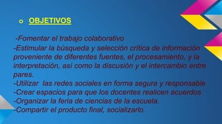 o OBJETIVOS 
-Fomentar el trabajo colaborativo 
-Estimular la búsqueda y selección crítica de información 
proveniente de diferentes fuentes, el procesamiento, y la 
interpretación, así como la discusión y el intercambio entre 
pares. 
-Utilizar las redes sociales en forma segura y responsable 
-Crear espacios para que los docentes realicen acuerdos 
-Organizar la feria de ciencias de la escuela. 
-Compartir el producto final, socializarlo. 
 