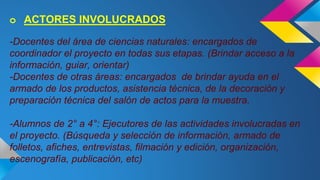 o ACTORES INVOLUCRADOS 
-Docentes del área de ciencias naturales: encargados de 
coordinador el proyecto en todas sus etapas. (Brindar acceso a la 
información, guiar, orientar) 
-Docentes de otras áreas: encargados de brindar ayuda en el 
armado de los productos, asistencia técnica, de la decoración y 
preparación técnica del salón de actos para la muestra. 
-Alumnos de 2° a 4°: Ejecutores de las actividades involucradas en 
el proyecto. (Búsqueda y selección de información, armado de 
folletos, afiches, entrevistas, filmación y edición, organización, 
escenografía, publicación, etc) 
 