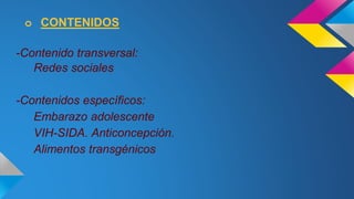 o CONTENIDOS 
-Contenido transversal: 
Redes sociales 
-Contenidos específicos: 
Embarazo adolescente 
VIH-SIDA. Anticoncepción. 
Alimentos transgénicos 
 