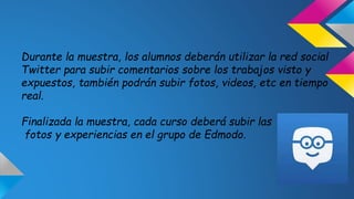Durante la muestra, los alumnos deberán utilizar la red social 
Twitter para subir comentarios sobre los trabajos visto y 
expuestos, también podrán subir fotos, videos, etc en tiempo 
real. 
Finalizada la muestra, cada curso deberá subir las 
fotos y experiencias en el grupo de Edmodo. 
 