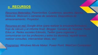 o RECURSOS 
Recursos Materiales: Pizarrón/tiza. Cuadernos, apuntes, lápices. 
Netbook. Webcam o cámaras de celulares. Dispositivos de 
almacenamiento. Proyector. 
Recursos en red: Google drive (para realizar la encuesta/formulario, 
hoja de cálculo y el informe final). Blogger. Canales de Youtube. Portal 
Educ.ar. Redes sociales Edmodo, Twitter (para organizar y 
comunicarse con los profesores y entre los alumnos, repartir tareas, 
realizar consultas, intercambiar ideas, etc) 
Programas: Windows Movie Maker. Power Point. WebCam Companion 
3, 
 