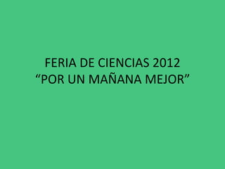 FERIA DE CIENCIAS 2012
“POR UN MAÑANA MEJOR”
 